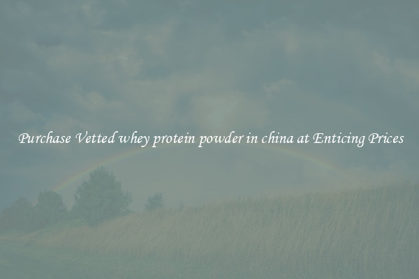 Purchase Vetted whey protein powder in china at Enticing Prices
